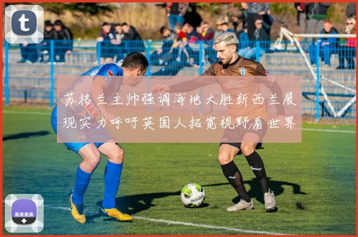 苏格兰主帅强调海地大胜新西兰展现实力呼吁英国人拓宽视野看世界