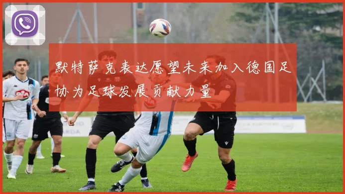 默特萨克表达愿望未来加入德国足协为足球发展贡献力量