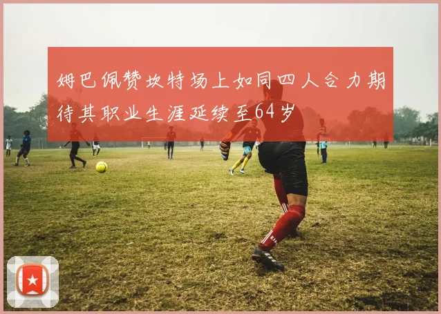 姆巴佩赞坎特场上如同四人合力期待其职业生涯延续至64岁