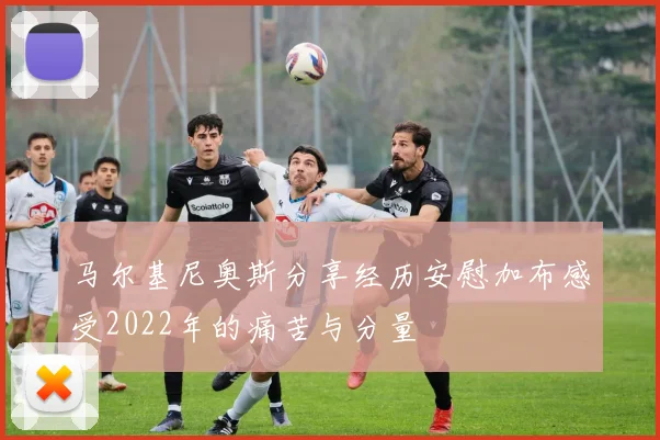 马尔基尼奥斯分享经历安慰加布感受2022年的痛苦与分量