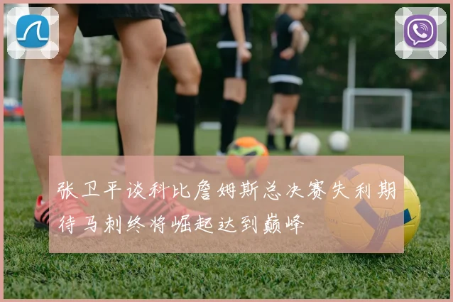 张卫平谈科比詹姆斯总决赛失利期待马刺终将崛起达到巅峰