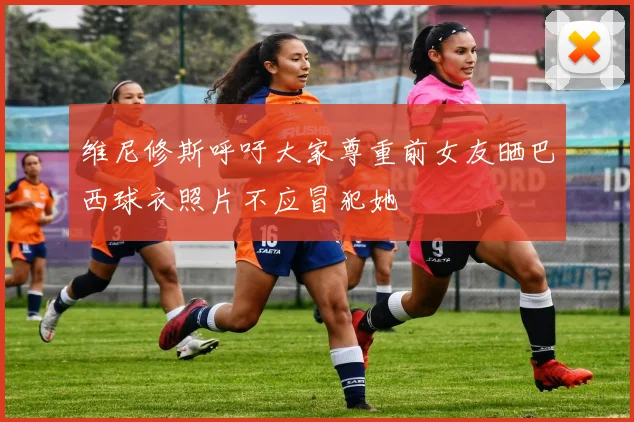 维尼修斯呼吁大家尊重前女友晒巴西球衣照片不应冒犯她