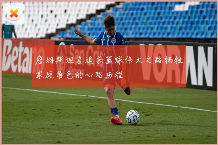 詹姆斯坦言追求篮球伟大之路牺牲家庭角色的心路历程