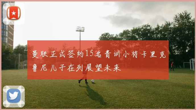 曼联正式签约15名青训小将卡里克鲁尼儿子在列展望未来