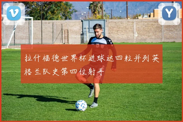 拉什福德世界杯进球达四粒并列英格兰队史第四位射手