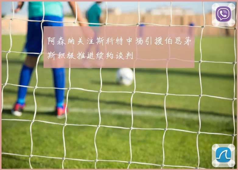 阿森纳关注斯科特中场引援伯恩茅斯积极推进续约谈判