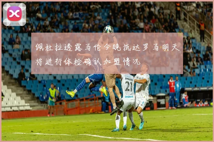 佩杜拉透露马伦今晚抵达罗马明天将进行体检确认加盟情况