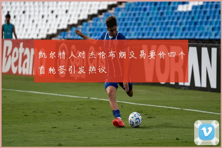 凯尔特人对杰伦布朗交易要价四个首轮签引发热议