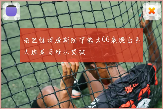老里惊讶唐斯防守能力OG表现出色文班亚马难以突破