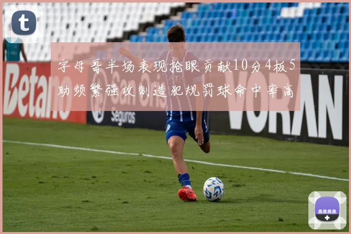 字母哥半场表现抢眼贡献10分4板5助频繁强攻制造犯规罚球命中率高