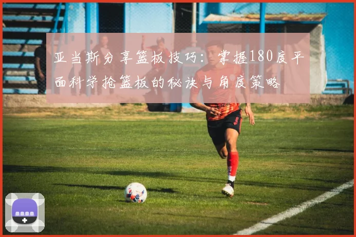 亚当斯分享篮板技巧：掌握180度平面科学抢篮板的秘诀与角度策略