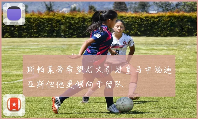 斯帕莱蒂希望尤文引进皇马中场迪亚斯但他更倾向于留队