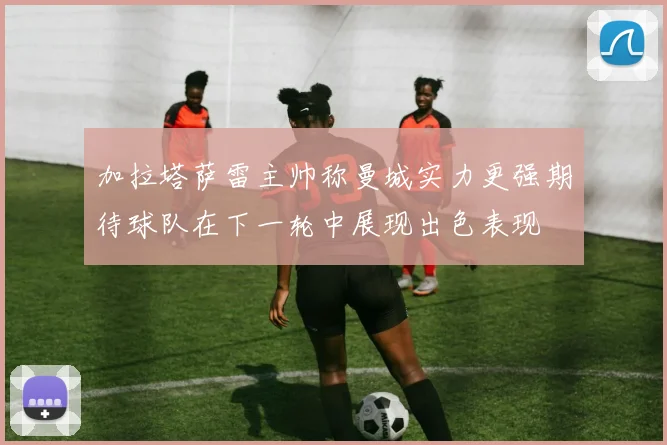 加拉塔萨雷主帅称曼城实力更强期待球队在下一轮中展现出色表现