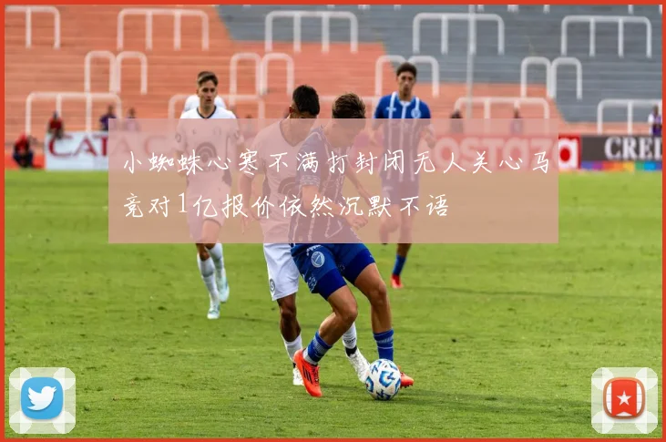 小蜘蛛心寒不满打封闭无人关心马竞对1亿报价依然沉默不语