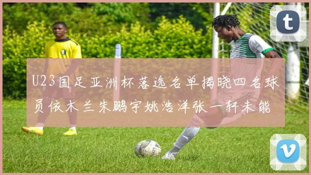 U23国足亚洲杯落选名单揭晓四名球员依木兰朱鹏宇姚浩洋张一轩未能入选