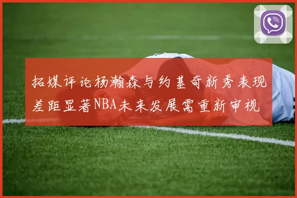 拓媒评论杨瀚森与约基奇新秀表现差距显著NBA未来发展需重新审视