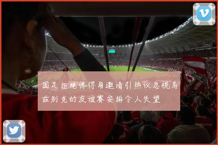 国足拒绝佛得角邀请引热议忽视乌兹别克的友谊赛安排令人失望