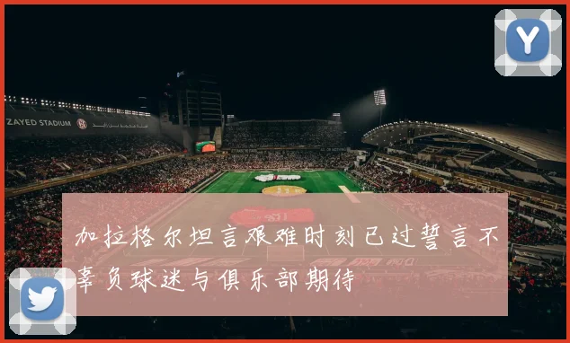 加拉格尔坦言艰难时刻已过誓言不辜负球迷与俱乐部期待