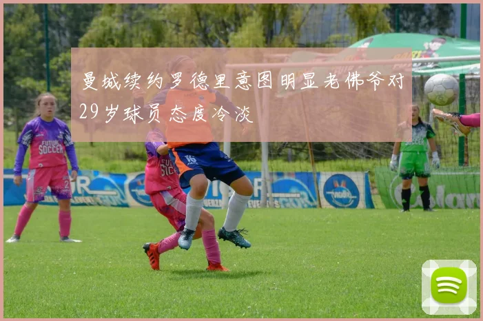 曼城续约罗德里意图明显老佛爷对29岁球员态度冷淡